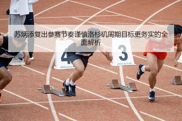 苏炳添复出参赛节奏谨慎洛杉矶周期目标更务实的全面解析