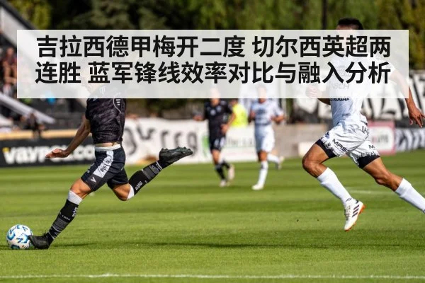 吉拉西德甲梅开二度 切尔西英超两连胜 蓝军锋线效率对比与融入分析
