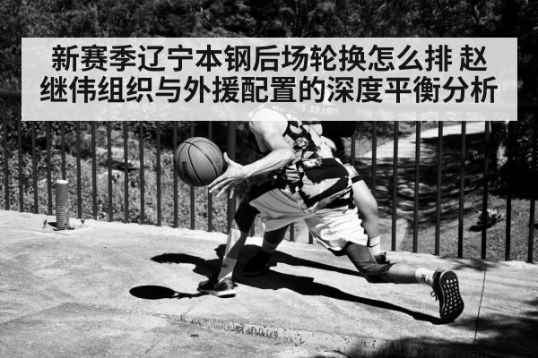 新赛季辽宁本钢后场轮换怎么排 赵继伟组织与外援配置的深度平衡分析