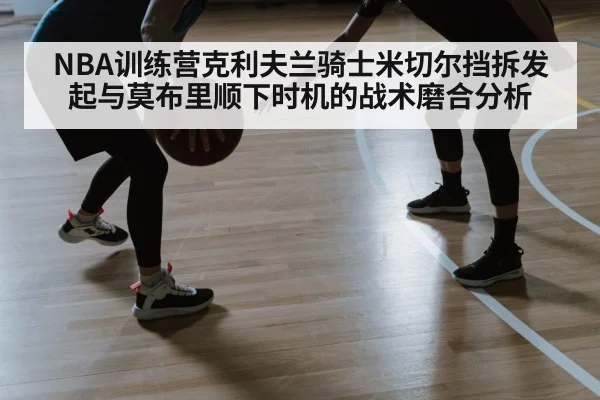 NBA训练营克利夫兰骑士米切尔挡拆发起与莫布里顺下时机的战术磨合分析