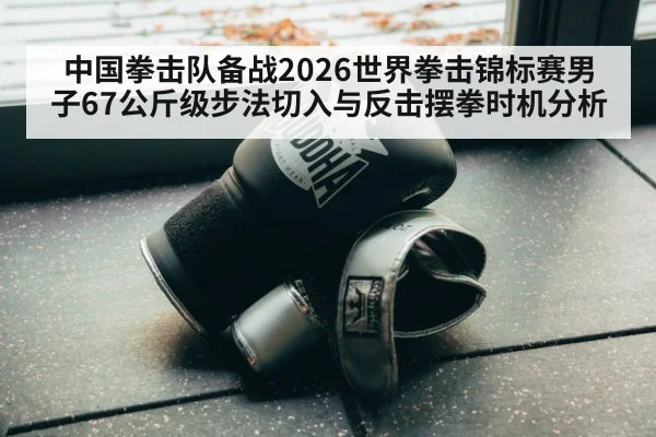 中国拳击队备战2026世界拳击锦标赛男子67公斤级步法切入与反击摆拳时机分析